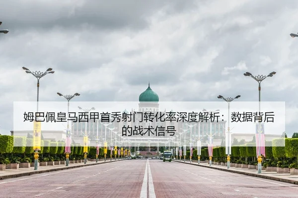 姆巴佩皇马西甲首秀射门转化率深度解析：数据背后的战术信号