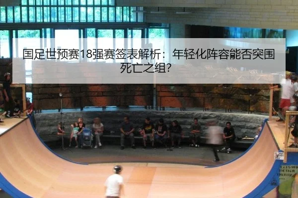 国足世预赛18强赛签表解析：年轻化阵容能否突围死亡之组？