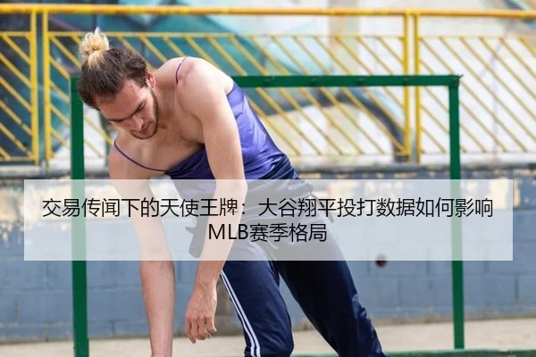交易传闻下的天使王牌：大谷翔平投打数据如何影响MLB赛季格局