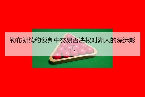 勒布朗续约谈判中交易否决权对湖人的深远影响