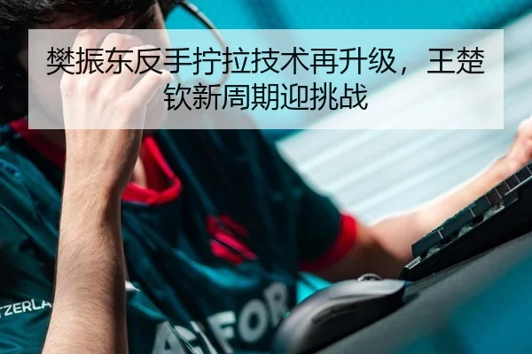 樊振东反手拧拉技术再升级，王楚钦新周期迎挑战