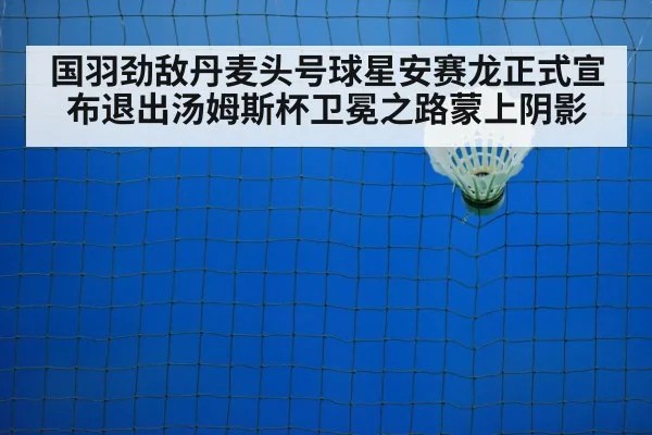 国羽劲敌丹麦头号球星安赛龙正式宣布退出汤姆斯杯卫冕之路蒙上阴影